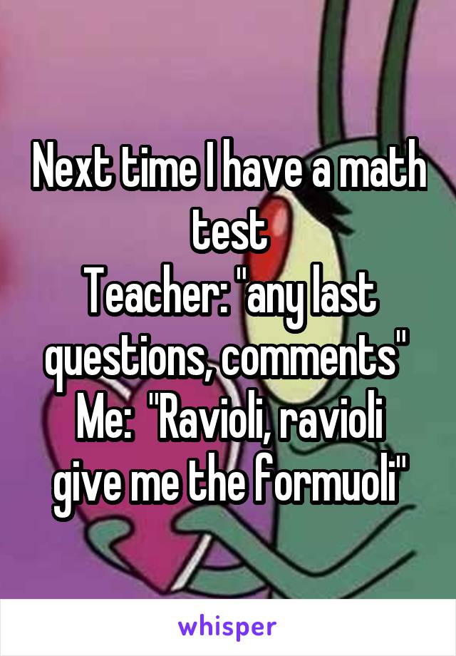 Next time I have a math test
Teacher: "any last questions, comments" 
Me:  "Ravioli, ravioli give me the formuoli"