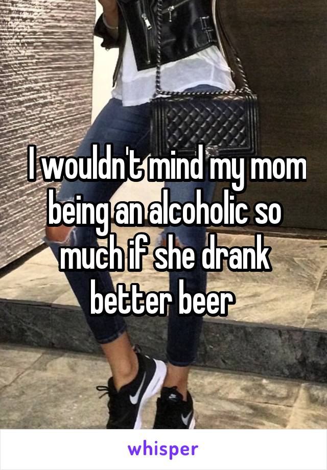  I wouldn't mind my mom being an alcoholic so much if she drank better beer 
