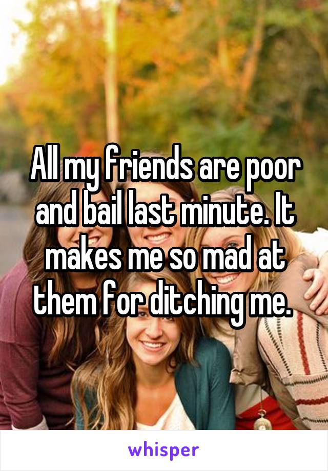 All my friends are poor and bail last minute. It makes me so mad at them for ditching me. 