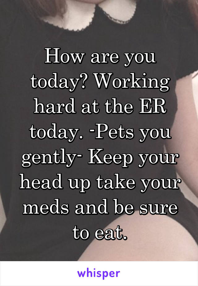 How are you today? Working hard at the ER today. -Pets you gently- Keep your head up take your meds and be sure to eat.