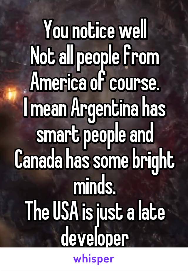 You notice well
Not all people from America of course.
I mean Argentina has smart people and Canada has some bright minds.
The USA is just a late developer