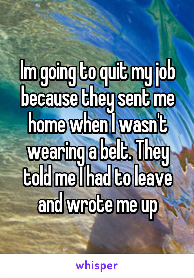 Im going to quit my job because they sent me home when I wasn't wearing a belt. They told me I had to leave and wrote me up