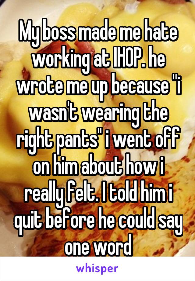 My boss made me hate working at IHOP. he wrote me up because "i wasn't wearing the right pants" i went off on him about how i really felt. I told him i quit before he could say one word