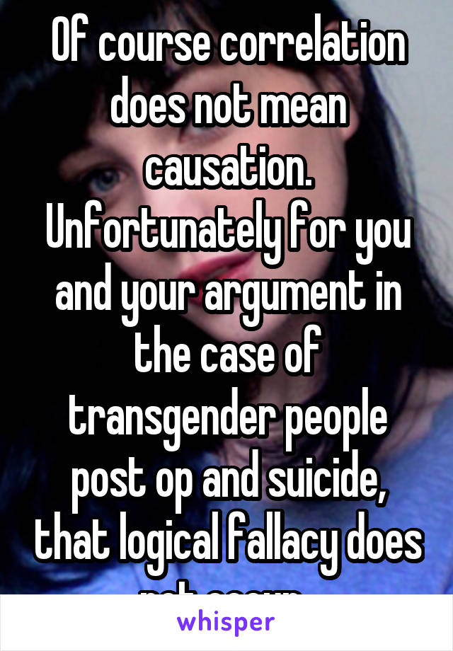 Of course correlation does not mean causation. Unfortunately for you and your argument in the case of transgender people post op and suicide, that logical fallacy does not occur. 