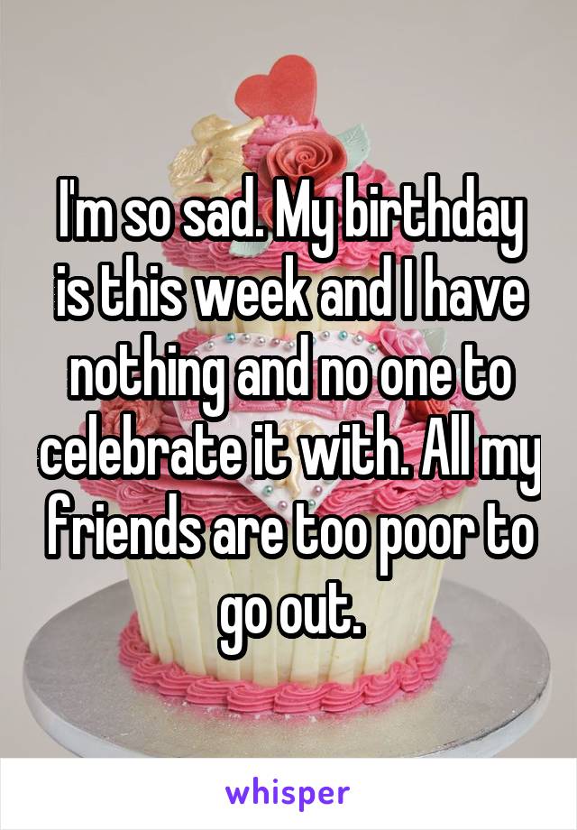 I'm so sad. My birthday is this week and I have nothing and no one to celebrate it with. All my friends are too poor to go out.
