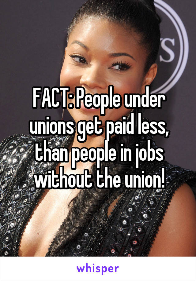 FACT: People under unions get paid less, than people in jobs without the union!