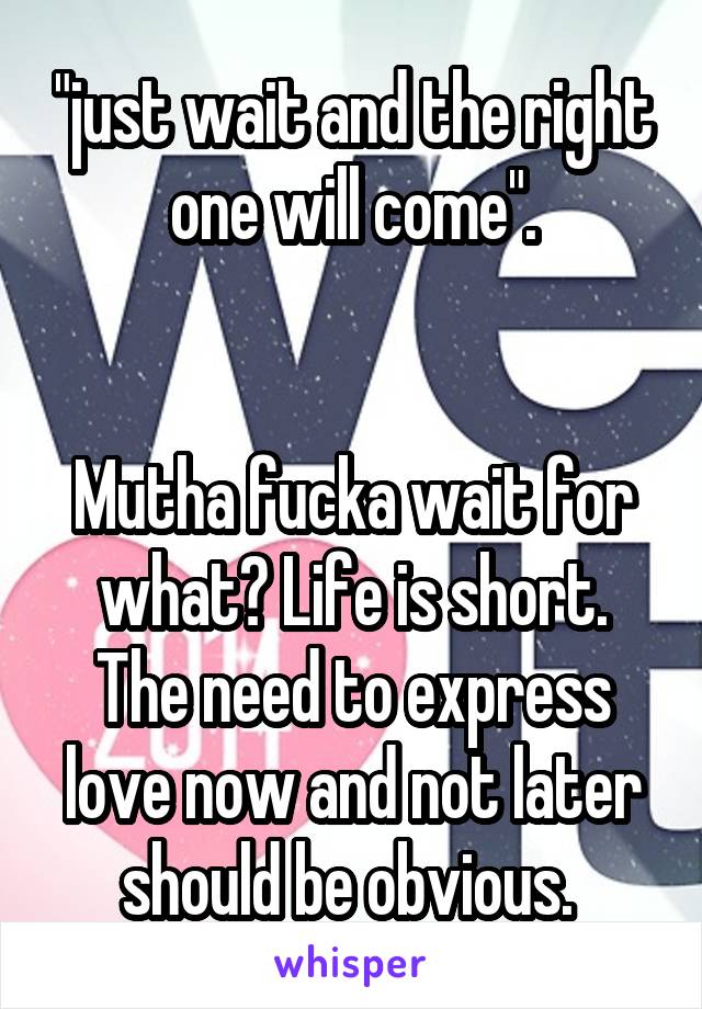 "just wait and the right one will come".


Mutha fucka wait for what? Life is short. The need to express love now and not later should be obvious. 