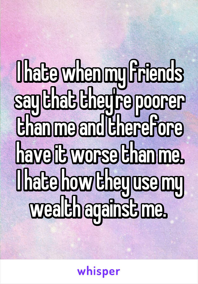 I hate when my friends say that they're poorer than me and therefore have it worse than me. I hate how they use my wealth against me. 