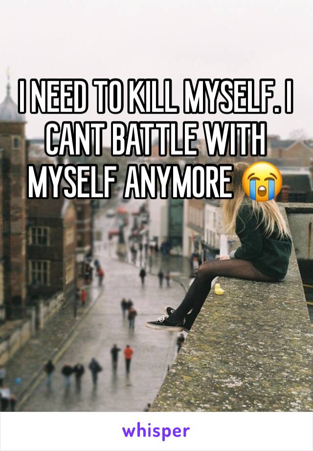 I NEED TO KILL MYSELF. I CANT BATTLE WITH MYSELF ANYMORE 😭