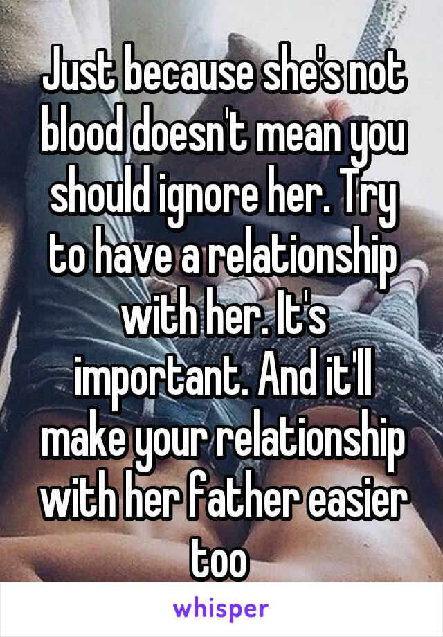 Just because she's not blood doesn't mean you should ignore her. Try to have a relationship with her. It's important. And it'll make your relationship with her father easier too 