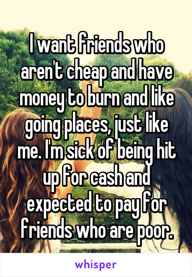 I want friends who aren't cheap and have money to burn and like going places, just like me. I'm sick of being hit up for cash and expected to pay for friends who are poor.