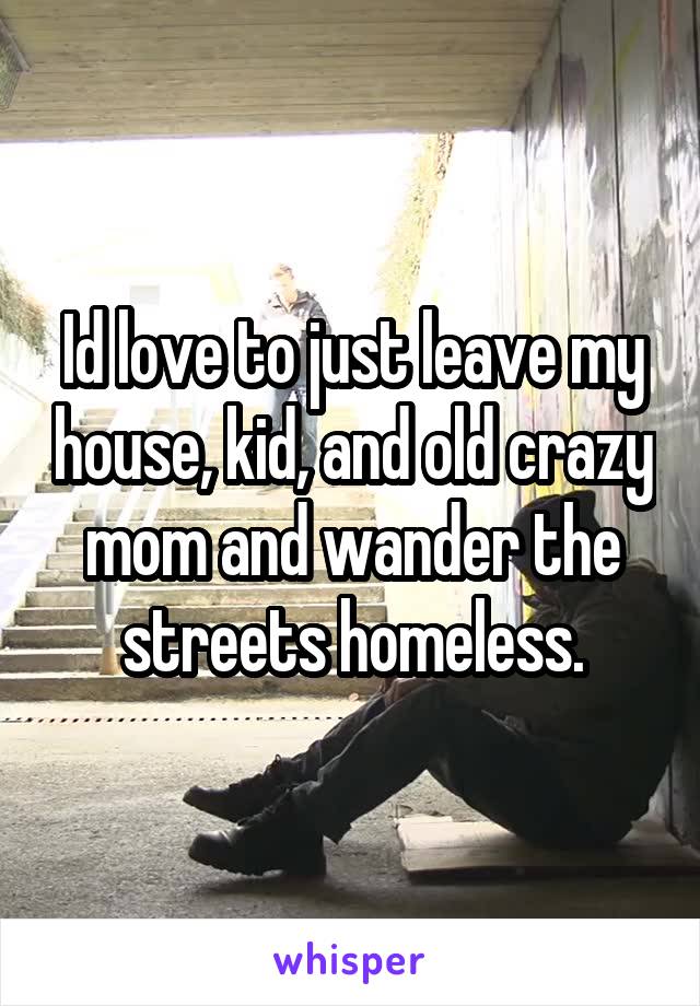 Id love to just leave my house, kid, and old crazy mom and wander the streets homeless.