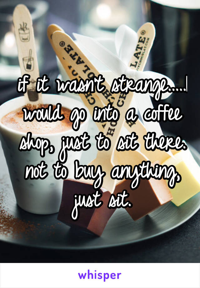 if it wasn't strange.....I would go into a coffee shop, just to sit there. not to buy anything, just sit.