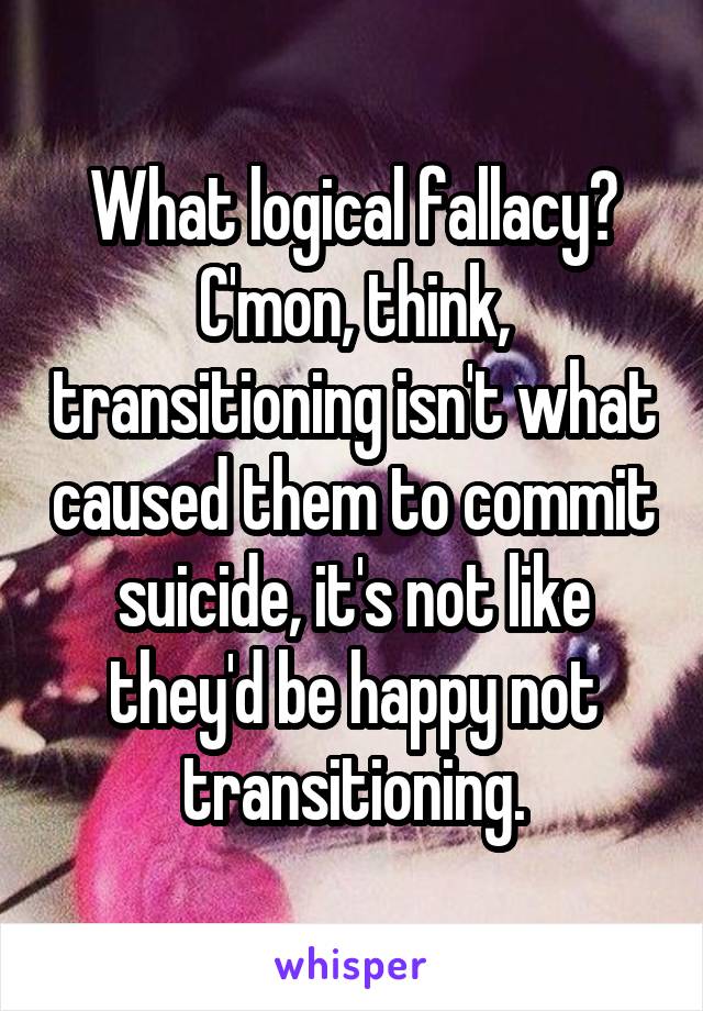 What logical fallacy? C'mon, think, transitioning isn't what caused them to commit suicide, it's not like they'd be happy not transitioning.