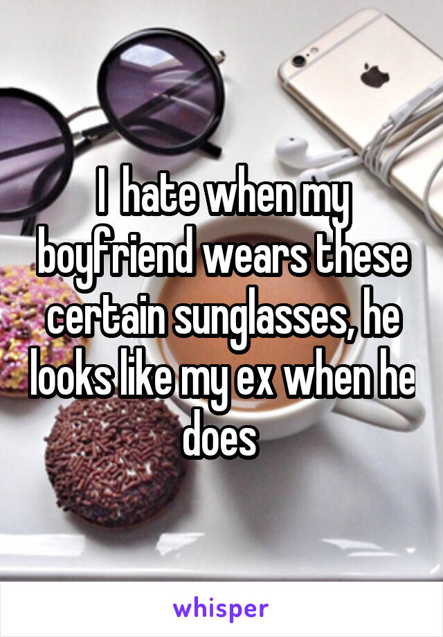 I  hate when my boyfriend wears these certain sunglasses, he looks like my ex when he does 