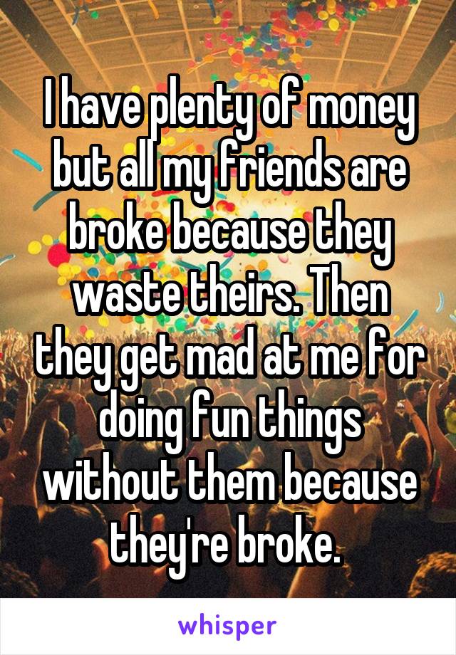I have plenty of money but all my friends are broke because they waste theirs. Then they get mad at me for doing fun things without them because they're broke. 