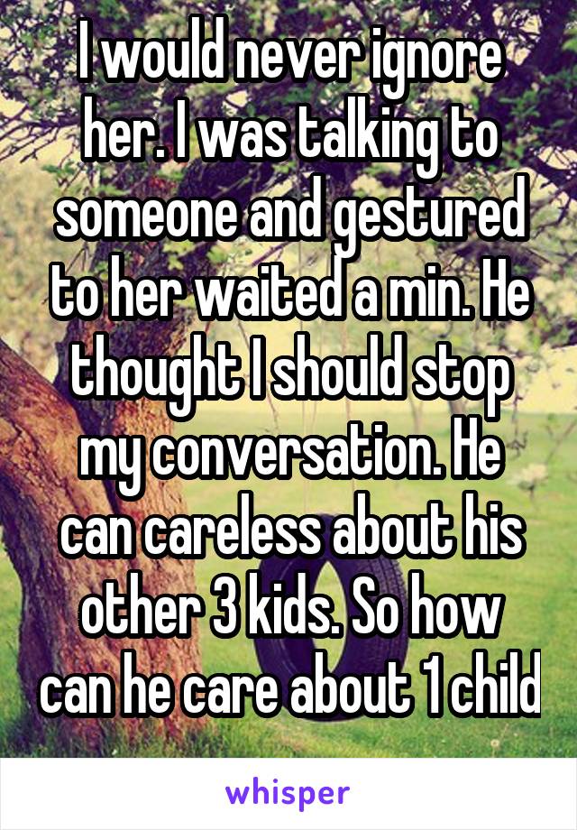 I would never ignore her. I was talking to someone and gestured to her waited a min. He thought I should stop my conversation. He can careless about his other 3 kids. So how can he care about 1 child 