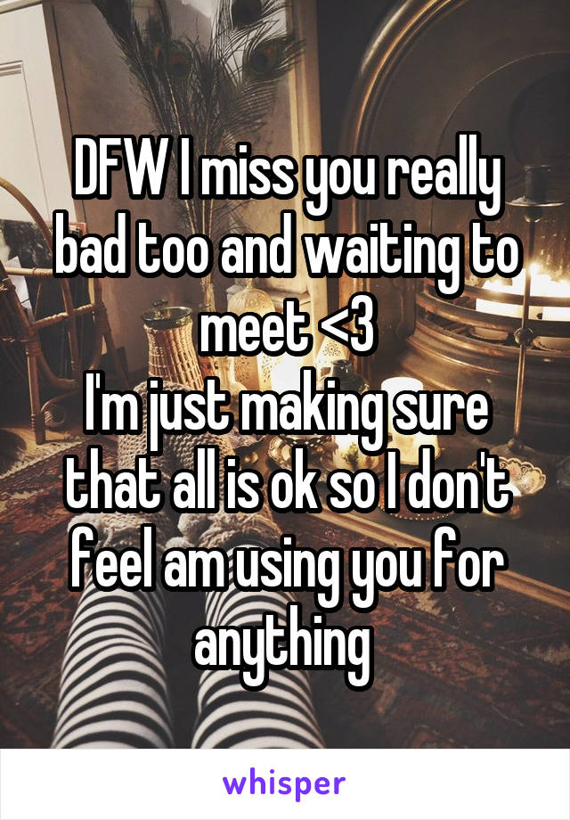 DFW I miss you really bad too and waiting to meet <3
I'm just making sure that all is ok so I don't feel am using you for anything 
