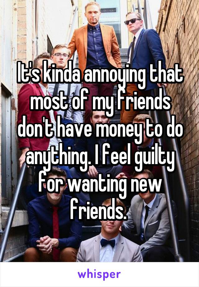 It's kinda annoying that most of my friends don't have money to do anything. I feel guilty for wanting new friends. 