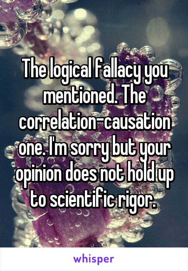 The logical fallacy you mentioned. The correlation-causation one. I'm sorry but your opinion does not hold up to scientific rigor. 