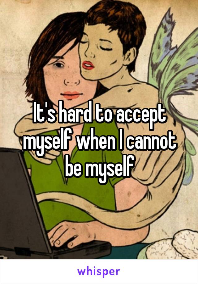 It's hard to accept myself when I cannot be myself