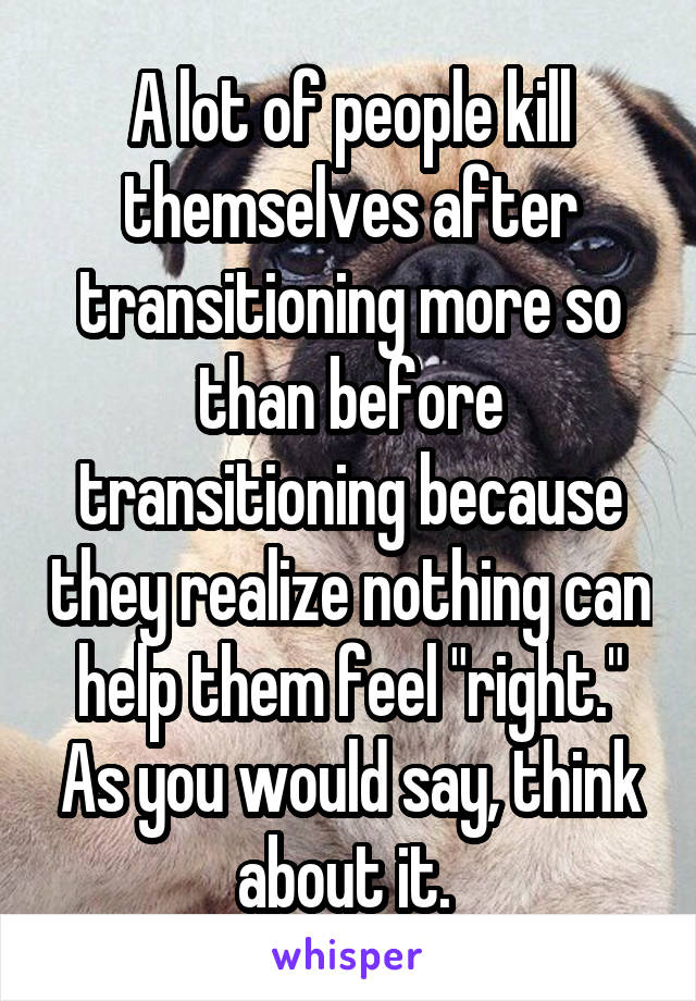 A lot of people kill themselves after transitioning more so than before transitioning because they realize nothing can help them feel "right." As you would say, think about it. 