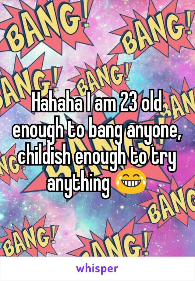 Hahaha I am 23 old enough to bang anyone, childish enough to try anything 😂