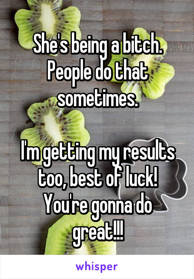 She's being a bitch. People do that sometimes.

I'm getting my results too, best of luck!
You're gonna do great!!!