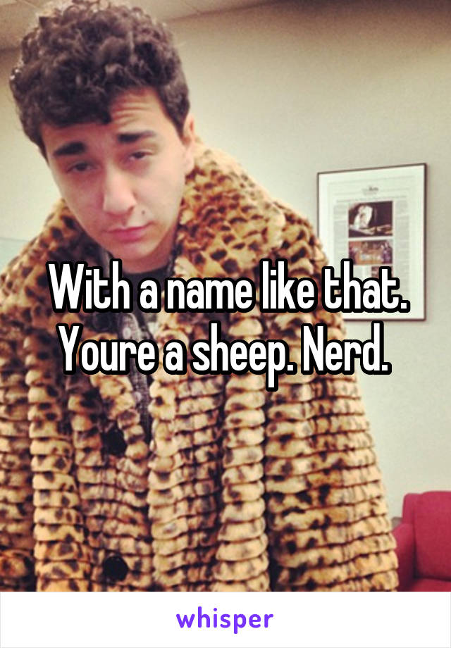 With a name like that. Youre a sheep. Nerd. 