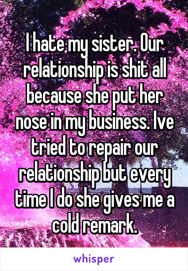 I hate my sister. Our relationship is shit all because she put her nose in my business. Ive tried to repair our relationship but every time I do she gives me a cold remark.