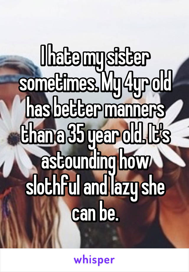 I hate my sister sometimes. My 4yr old has better manners than a 35 year old. It's astounding how slothful and lazy she can be.