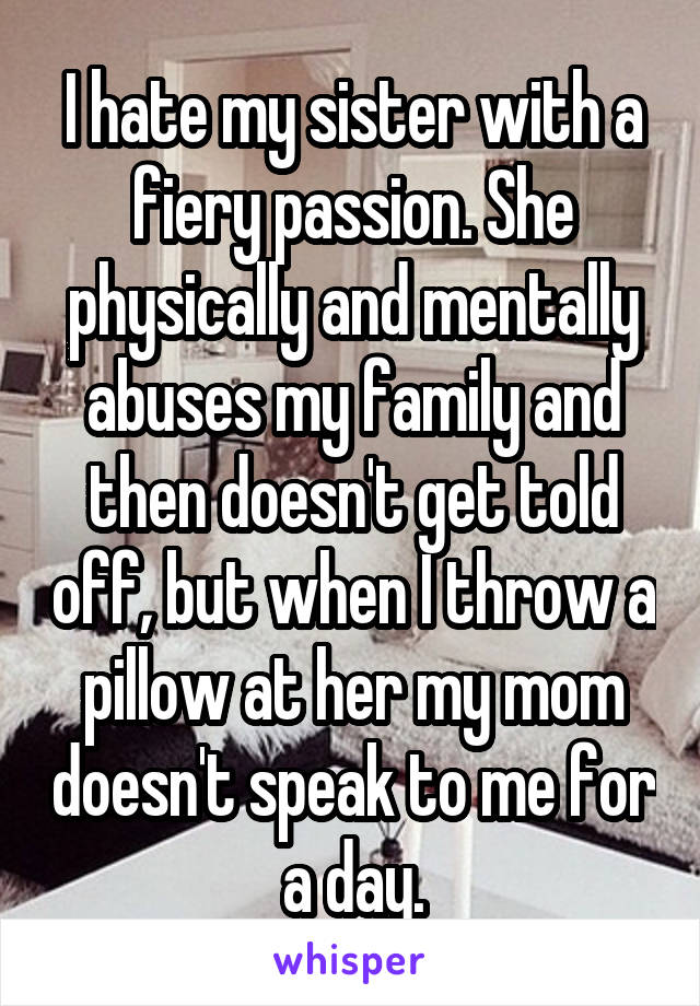 I hate my sister with a fiery passion. She physically and mentally abuses my family and then doesn't get told off, but when I throw a pillow at her my mom doesn't speak to me for a day.