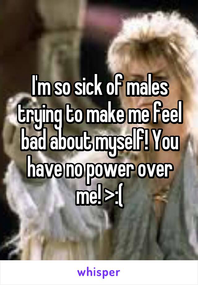 I'm so sick of males trying to make me feel bad about myself! You have no power over me! >:(