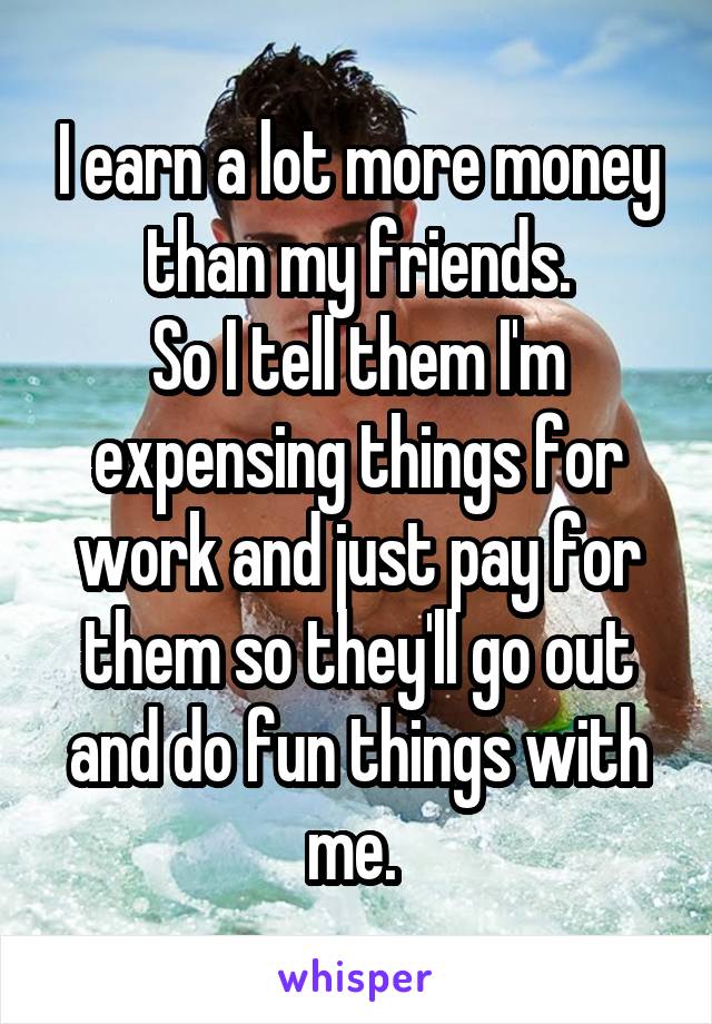I earn a lot more money than my friends.
So I tell them I'm expensing things for work and just pay for them so they'll go out and do fun things with me. 