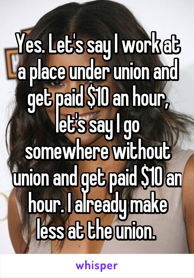 Yes. Let's say I work at a place under union and get paid $10 an hour, let's say I go somewhere without union and get paid $10 an hour. I already make less at the union. 