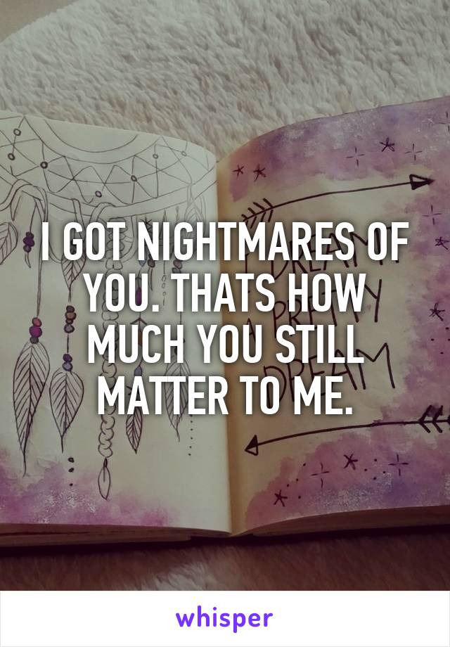 I GOT NIGHTMARES OF YOU. THATS HOW MUCH YOU STILL MATTER TO ME.