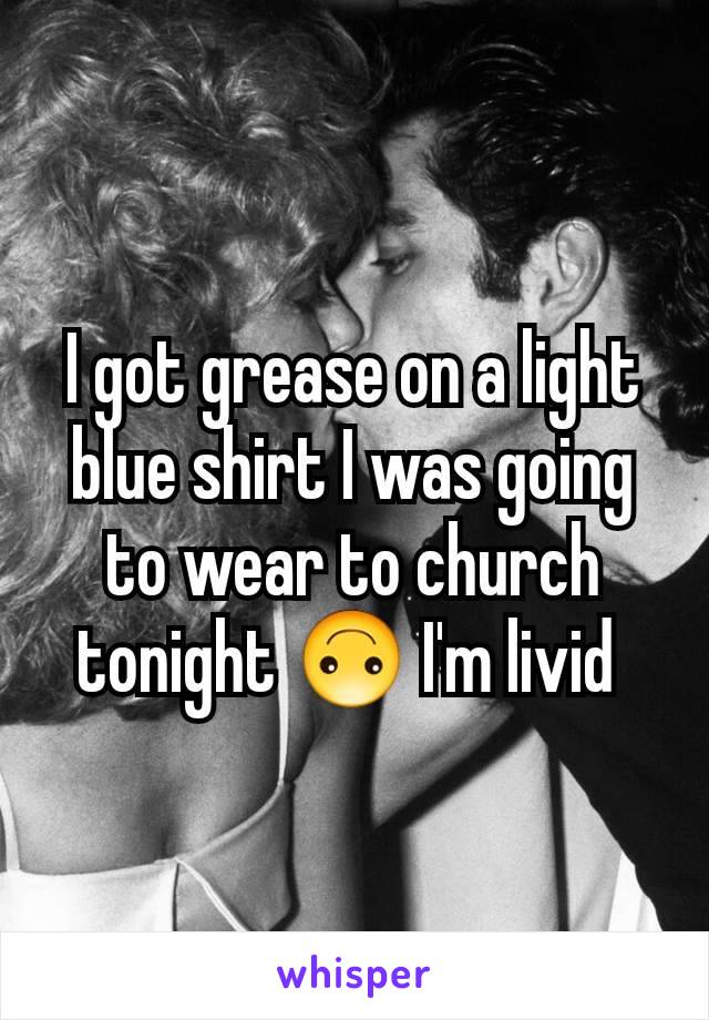 I got grease on a light blue shirt I was going to wear to church tonight 🙃 I'm livid 