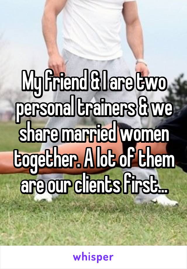 My friend & I are two personal trainers & we share married women together. A lot of them are our clients first...