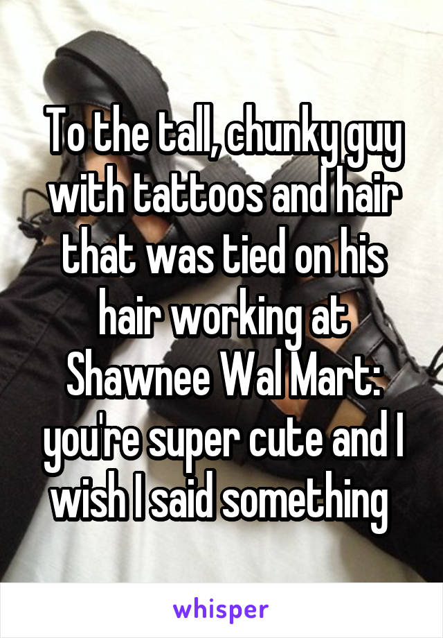 To the tall, chunky guy with tattoos and hair that was tied on his hair working at Shawnee Wal Mart: you're super cute and I wish I said something 