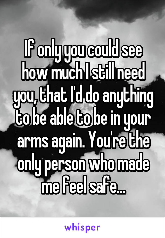 If only you could see how much I still need you, that I'd do anything to be able to be in your arms again. You're the only person who made me feel safe...
