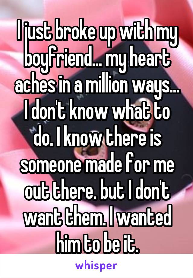 I just broke up with my boyfriend... my heart aches in a million ways... I don't know what to do. I know there is someone made for me out there. but I don't want them. I wanted him to be it.