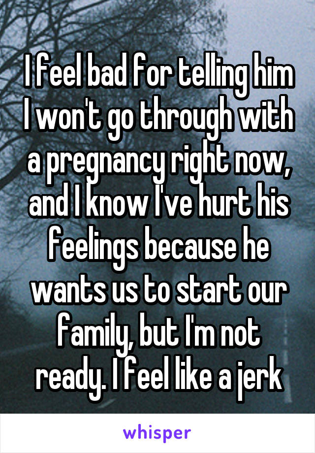 I feel bad for telling him I won't go through with a pregnancy right now, and I know I've hurt his feelings because he wants us to start our family, but I'm not ready. I feel like a jerk