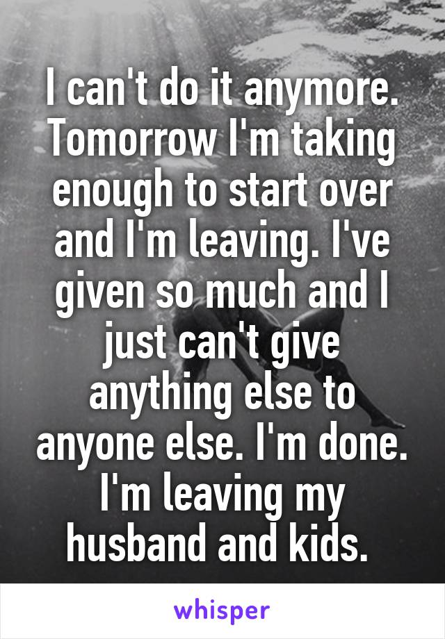 I can't do it anymore. Tomorrow I'm taking enough to start over and I'm leaving. I've given so much and I just can't give anything else to anyone else. I'm done. I'm leaving my husband and kids. 