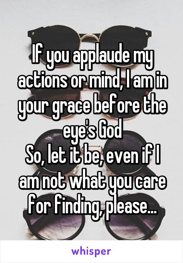 If you applaude my actions or mind, I am in your grace before the eye's God
So, let it be, even if I am not what you care for finding, please...
