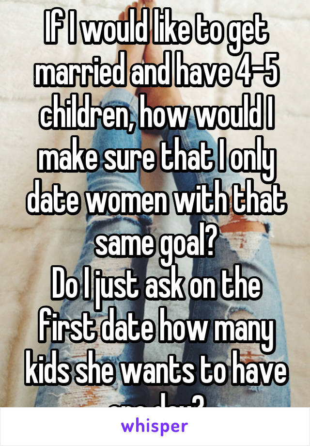 If I would like to get married and have 4-5 children, how would I make sure that I only date women with that same goal?
Do I just ask on the first date how many kids she wants to have one day?