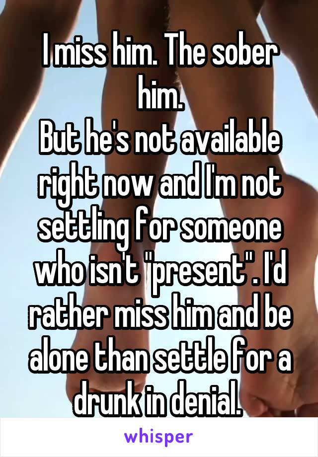 I miss him. The sober him.
But he's not available right now and I'm not settling for someone who isn't "present". I'd rather miss him and be alone than settle for a drunk in denial. 