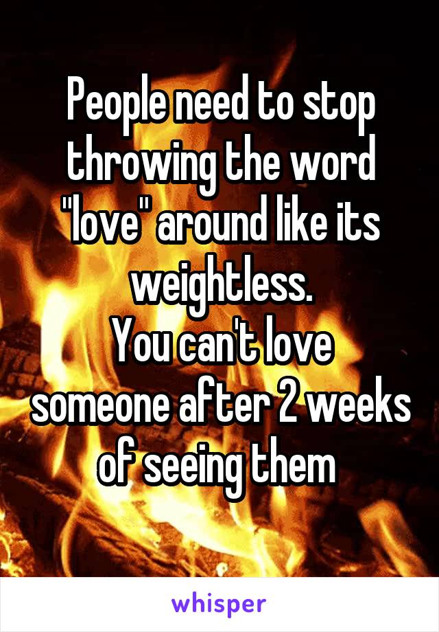 People need to stop throwing the word "love" around like its weightless.
You can't love someone after 2 weeks of seeing them 
