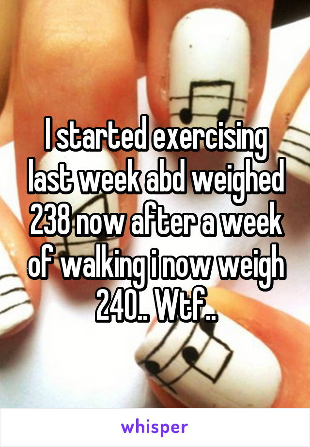 I started exercising last week abd weighed 238 now after a week of walking i now weigh 240.. Wtf..
