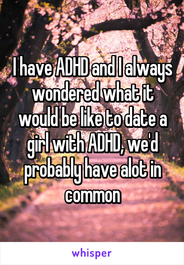 I have ADHD and I always wondered what it would be like to date a girl with ADHD, we'd probably have alot in common