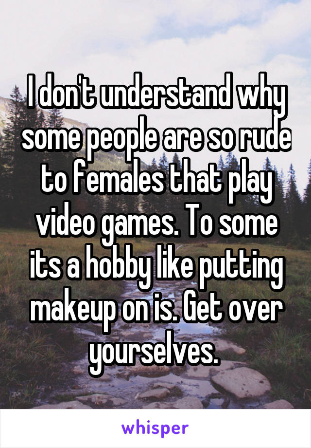 I don't understand why some people are so rude to females that play video games. To some its a hobby like putting makeup on is. Get over yourselves. 